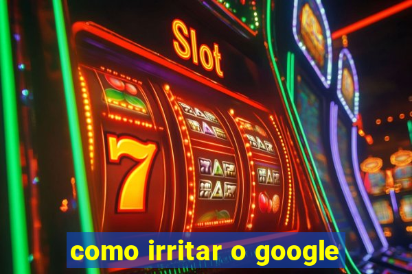 como irritar o google