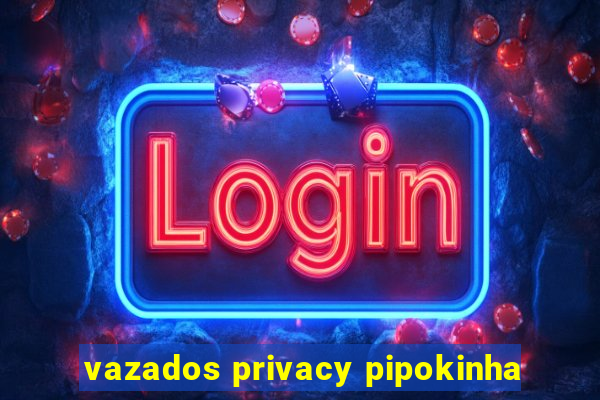 vazados privacy pipokinha