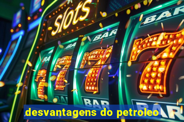 desvantagens do petroleo