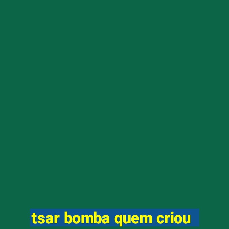 tsar bomba quem criou