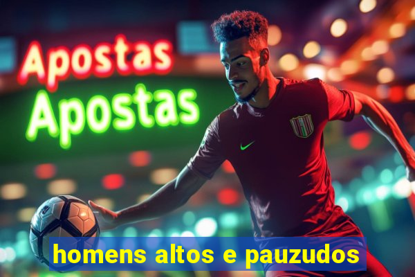 homens altos e pauzudos