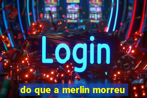 do que a merlin morreu