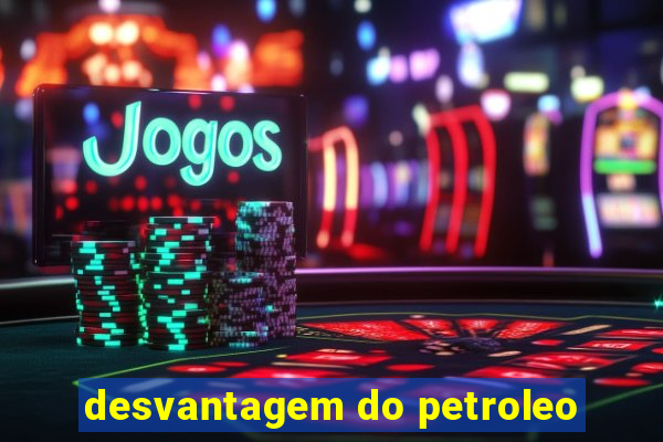 desvantagem do petroleo