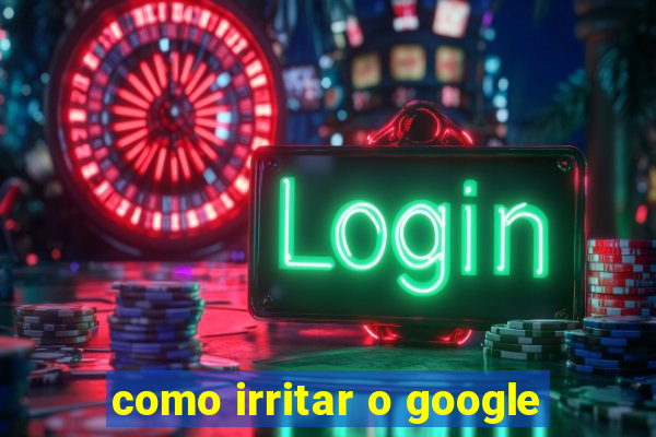 como irritar o google