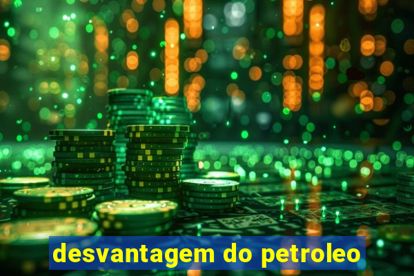 desvantagem do petroleo