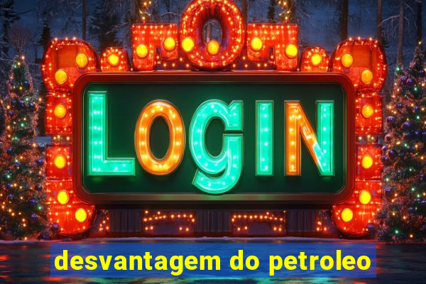 desvantagem do petroleo